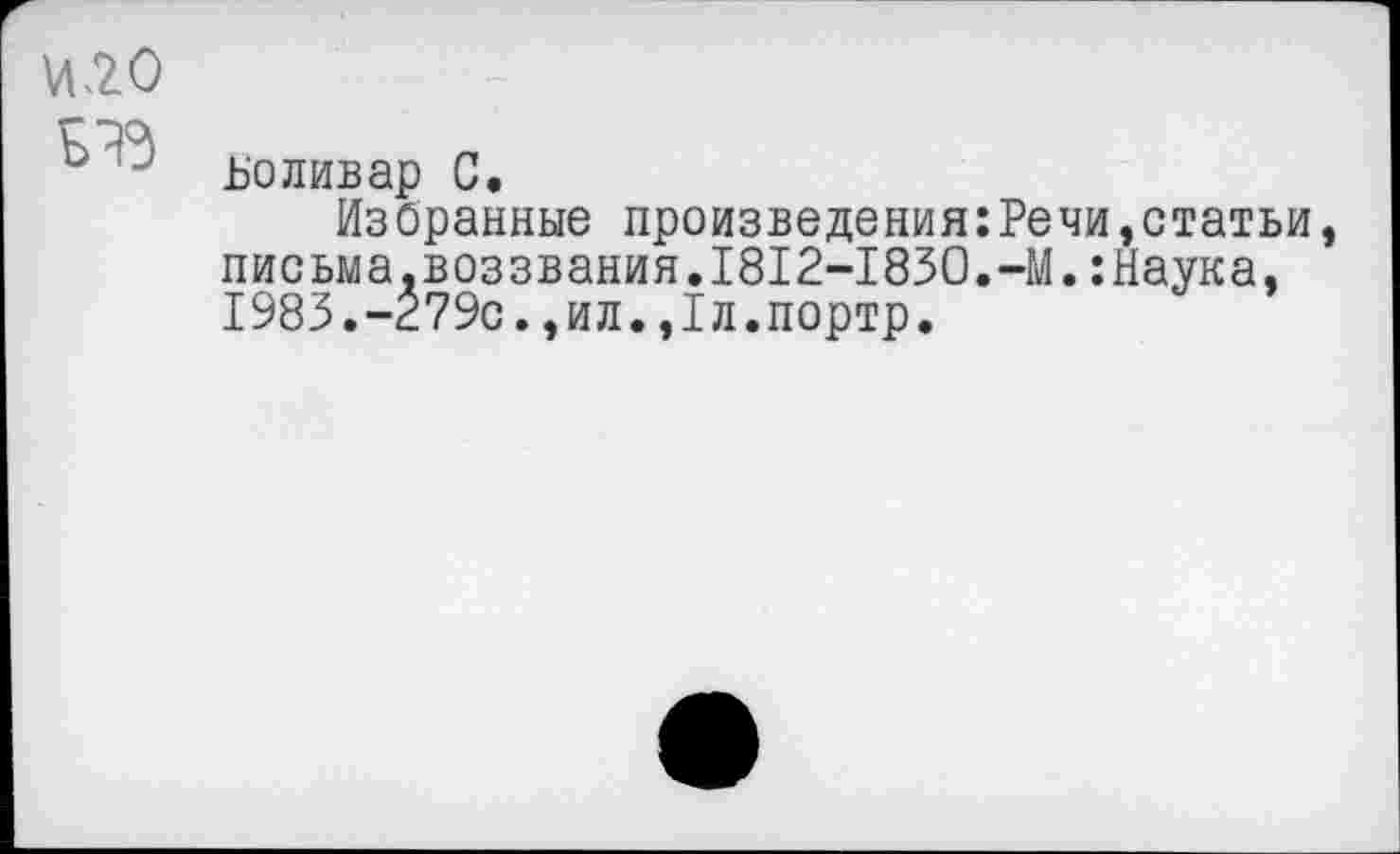 ﻿О О
Боливар С.
Избранные произведения:Речи,статьи, письма,воззвания.1812-1830.-М.:Наука, 1983.-279с.,ил.,1л.портр.